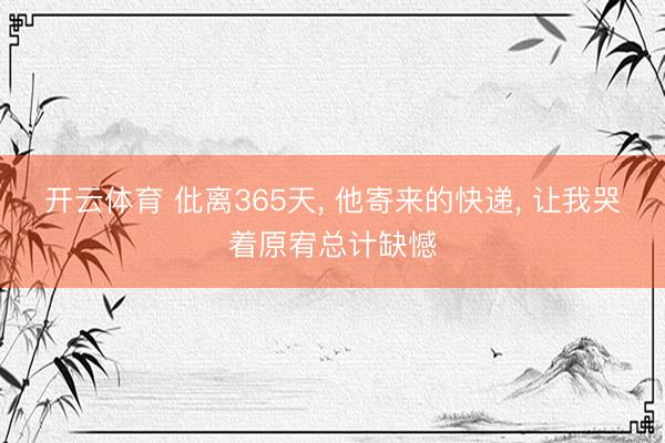 开云体育 仳离365天, 他寄来的快递, 让我哭着原宥总计缺憾