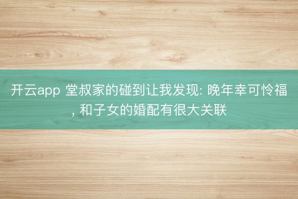 开云app 堂叔家的碰到让我发现: 晚年幸可怜福, 和子女的婚配有很大关联