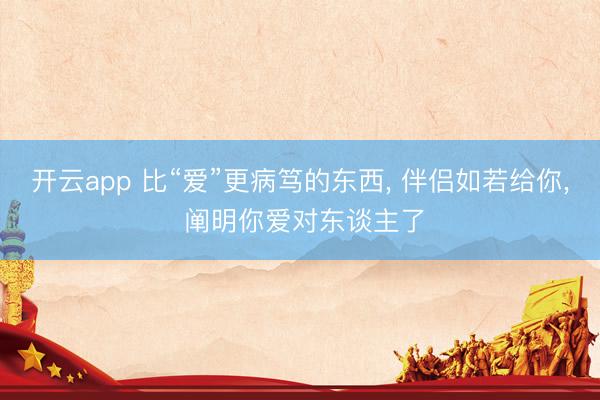 开云app 比“爱”更病笃的东西, 伴侣如若给你, 阐明你爱对东谈主了