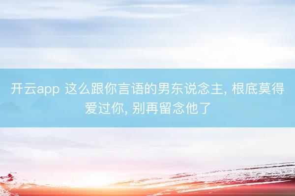 开云app 这么跟你言语的男东说念主, 根底莫得爱过你, 别再留念他了