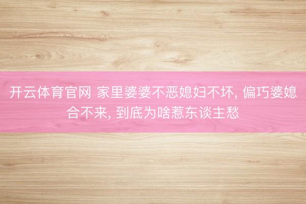 开云体育官网 家里婆婆不恶媳妇不坏, 偏巧婆媳合不来, 到底为啥惹东谈主愁