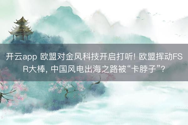 开云app 欧盟对金风科技开启打听! 欧盟挥动FSR大棒, 中国风电出海之路被“卡脖子”?