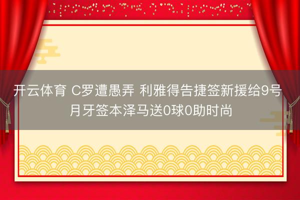 开云体育 C罗遭愚弄 利雅得告捷签新援给9号 月牙签本泽马送0球0助时尚