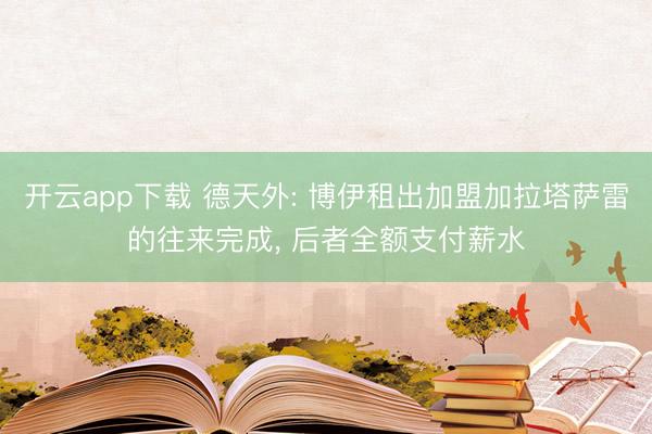 开云app下载 德天外: 博伊租出加盟加拉塔萨雷的往来完成, 后者全额支付薪水
