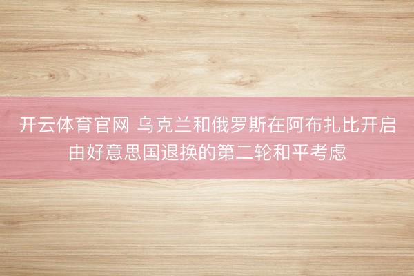 开云体育官网 乌克兰和俄罗斯在阿布扎比开启由好意思国退换的第二轮和平考虑