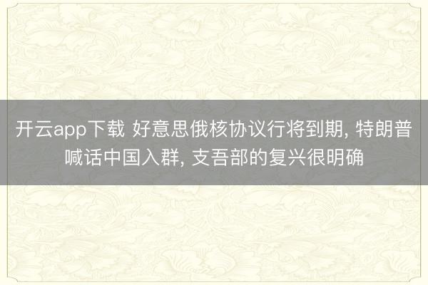 开云app下载 好意思俄核协议行将到期, 特朗普喊话中国入群, 支吾部的复兴很明确