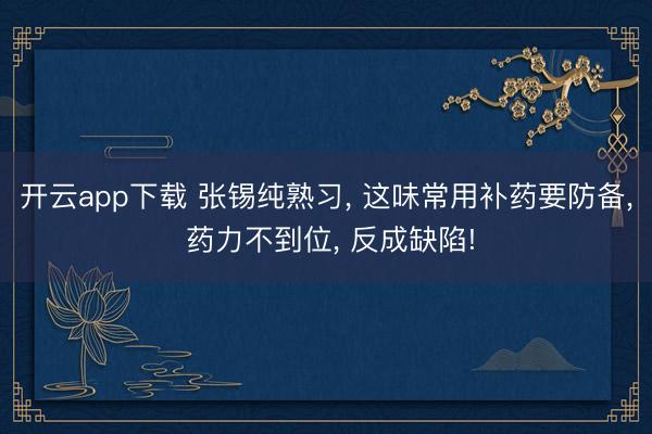 开云app下载 张锡纯熟习, 这味常用补药要防备, 药力不到位, 反成缺陷!