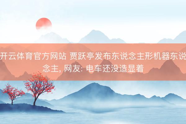 开云体育官方网站 贾跃亭发布东说念主形机器东说念主, 网友: 电车还没造显着