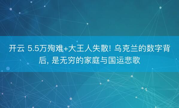 开云 5.5万殉难+大王人失散! 乌克兰的数字背后, 是无穷的家庭与国运悲歌