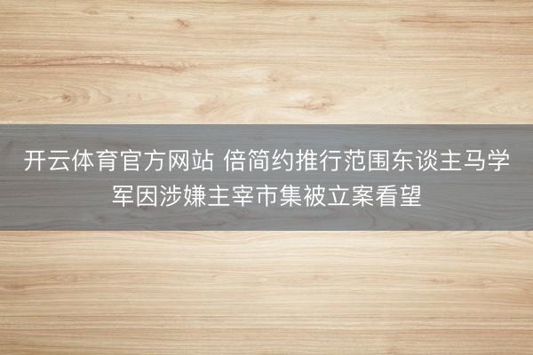 开云体育官方网站 倍简约推行范围东谈主马学军因涉嫌主宰市集被立案看望