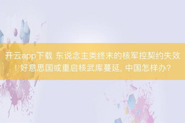 开云app下载 东说念主类终末的核军控契约失效! 好意思国或重启核武库蔓延, 中国怎样办?