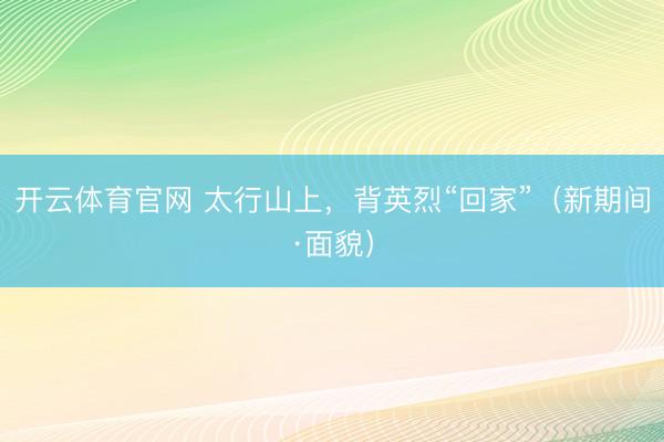 开云体育官网 太行山上，背英烈“回家”（新期间·面貌）
