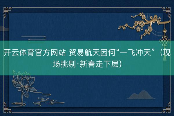 开云体育官方网站 贸易航天因何“一飞冲天”（现场挑剔·新春走下层）