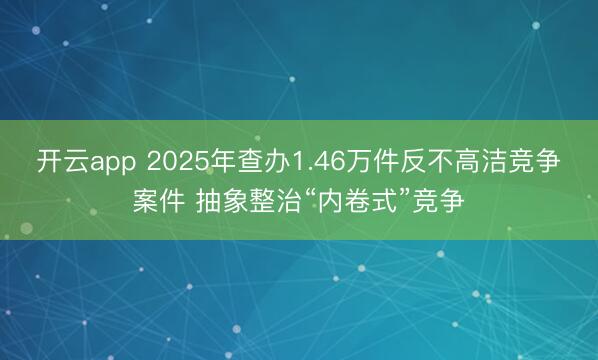 开云app 2025年查办1.46万件反不高洁竞争案件 抽象整治“内卷式”竞争