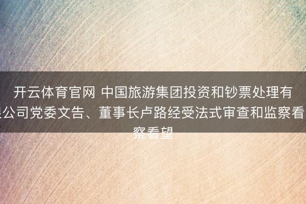 开云体育官网 中国旅游集团投资和钞票处理有限公司党委文告、董事长卢路经受法式审查和监察看望