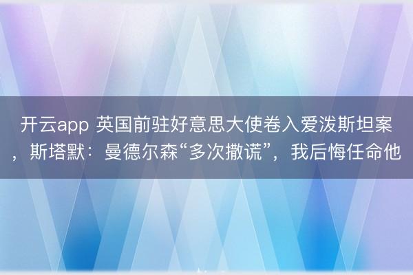 开云app 英国前驻好意思大使卷入爱泼斯坦案，斯塔默：曼德尔森“多次撒谎”，我后悔任命他