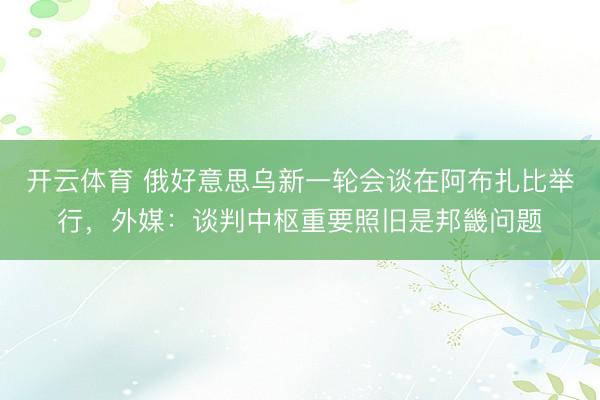 开云体育 俄好意思乌新一轮会谈在阿布扎比举行，外媒：谈判中枢重要照旧是邦畿问题