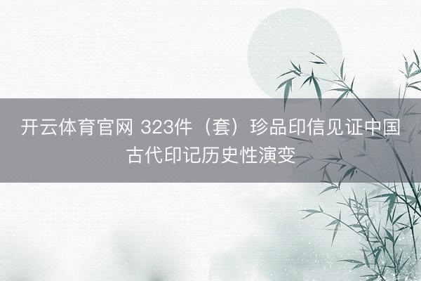 开云体育官网 323件（套）珍品印信见证中国古代印记历史性演变