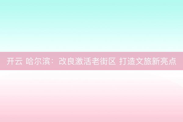 开云 哈尔滨：改良激活老街区 打造文旅新亮点