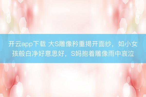 开云app下载 大S雕像矜重揭开面纱，如小女孩般白净好意思好，S妈抱着雕像雨中哀泣