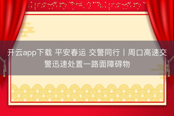 开云app下载 平安春运 交警同行丨周口高速交警迅速处置一路面障碍物