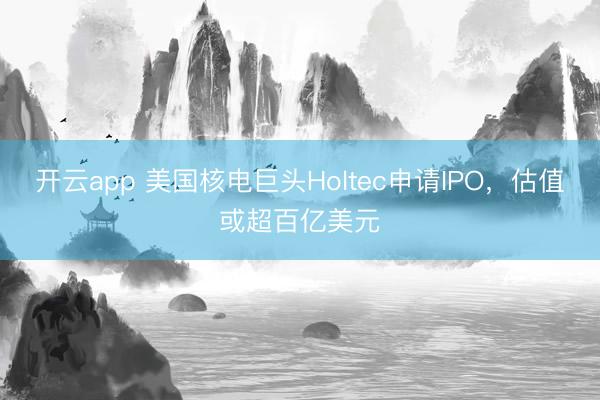 开云app 美国核电巨头Holtec申请IPO，估值或超百亿美元