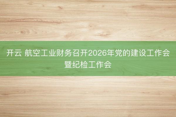 开云 航空工业财务召开2026年党的建设工作会暨纪检工作会