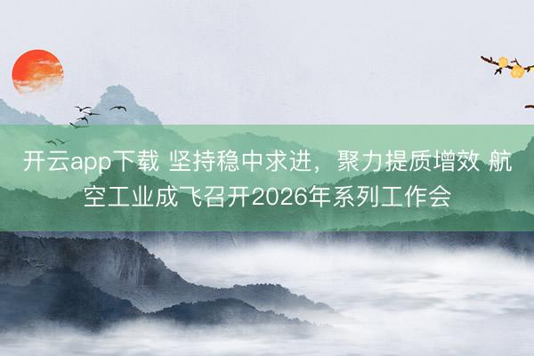 开云app下载 坚持稳中求进,聚力提质增效 航空工业成飞召开2026年系列工作会