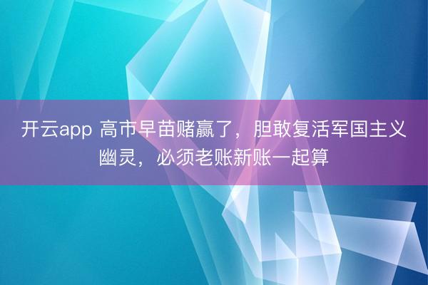 开云app 高市早苗赌赢了，胆敢复活军国主义幽灵，必须老账新账一起算