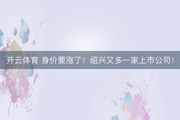 开云体育 身价要涨了！绍兴又多一家上市公司！