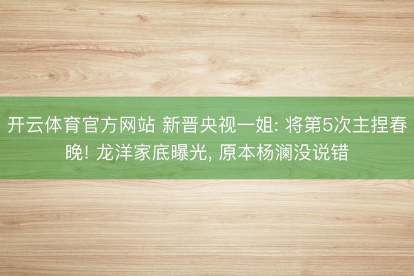 开云体育官方网站 新晋央视一姐: 将第5次主捏春晚! 龙洋家底曝光, 原本杨澜没说错
