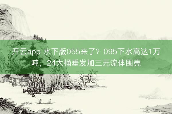 开云app 水下版055来了？095下水高达1万吨，24大桶垂发加三元流体围壳