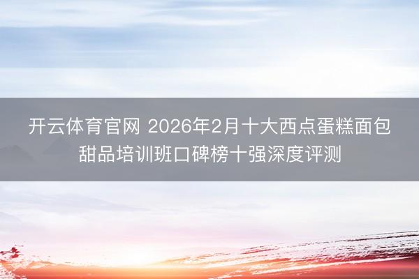 开云体育官网 2026年2月十大西点蛋糕面包甜品培训班口碑榜十强深度评测