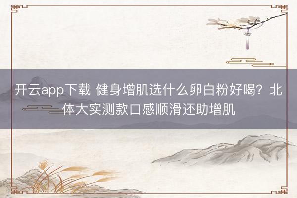 开云app下载 健身增肌选什么卵白粉好喝？北体大实测款口感顺滑还助增肌