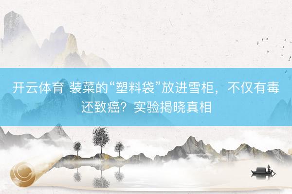 开云体育 装菜的“塑料袋”放进雪柜，不仅有毒还致癌？实验揭晓真相