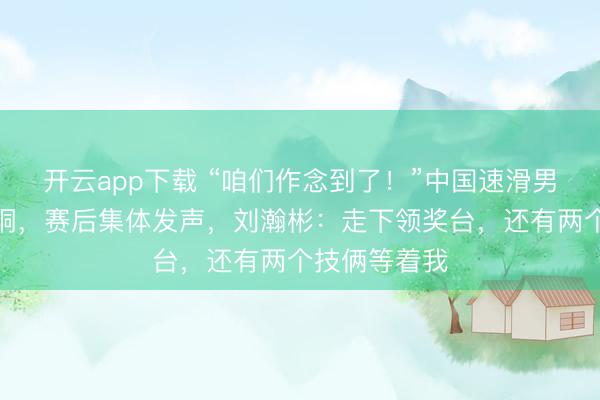 开云app下载 “咱们作念到了！”中国速滑男团创历史夺铜，赛后集体发声，刘瀚彬：走下领奖台，还有两个技俩等着我