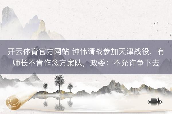 开云体育官方网站 钟伟请战参加天津战役，有师长不肯作念方案队，政委：不允许争下去
