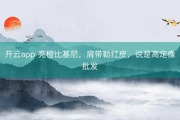 开云app 亮橙比基尼，肩带勒红皮，说是高定像批发