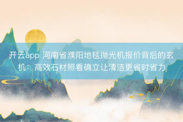 开云app 河南省濮阳地毯抛光机报价背后的玄机：高效石材照看确立让清洁更省时省力