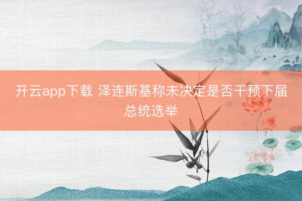 开云app下载 泽连斯基称未决定是否干预下届总统选举