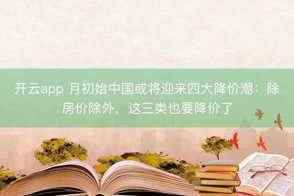 开云app 月初始中国或将迎来四大降价潮：除房价除外，这三类也要降价了