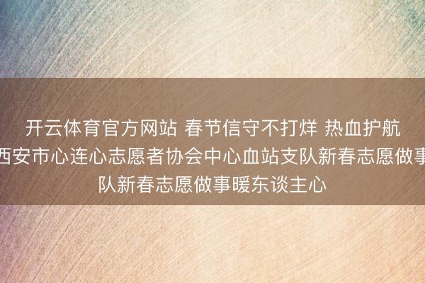 开云体育官方网站 春节信守不打烊 热血护航护长安——西安市心连心志愿者协会中心血站支队新春志愿做事暖东谈主心