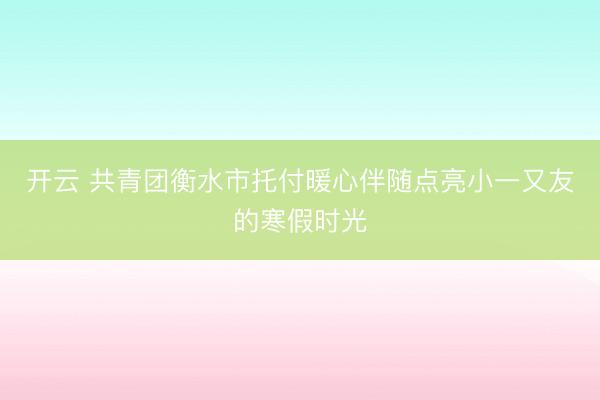 开云 共青团衡水市托付暖心伴随点亮小一又友的寒假时光