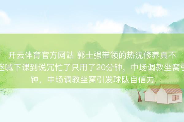 开云体育官方网站 郭士强带领的热沈修养真不是盖的,从球迷喊下课到说冗忙了只用了20分钟,中场调教坐窝引发球队自信力