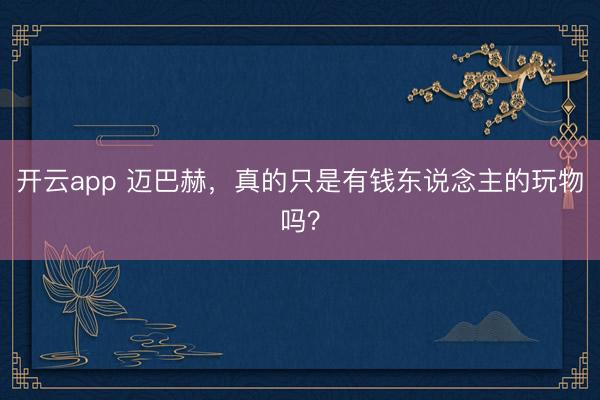 开云app 迈巴赫,真的只是有钱东说念主的玩物吗?