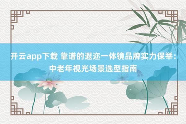 开云app下载 靠谱的遐迩一体镜品牌实力保举：中老年视光场景选型指南