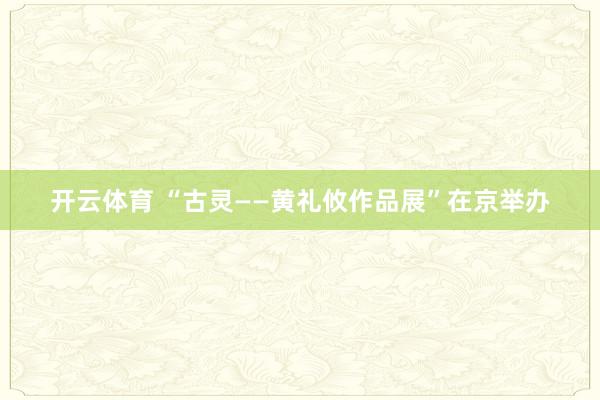 开云体育 “古灵——黄礼攸作品展”在京举办