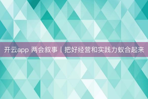开云app 两会叙事丨把好经营和实践力蚁合起来