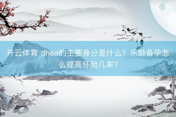 开云体育 dhea的主要身分是什么？乐龄备孕怎么提高怀胎几率？