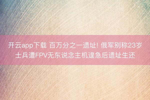 开云app下载 百万分之一遗址! 俄军别称23岁士兵遭FPV无东说念主机遑急后遗址生还